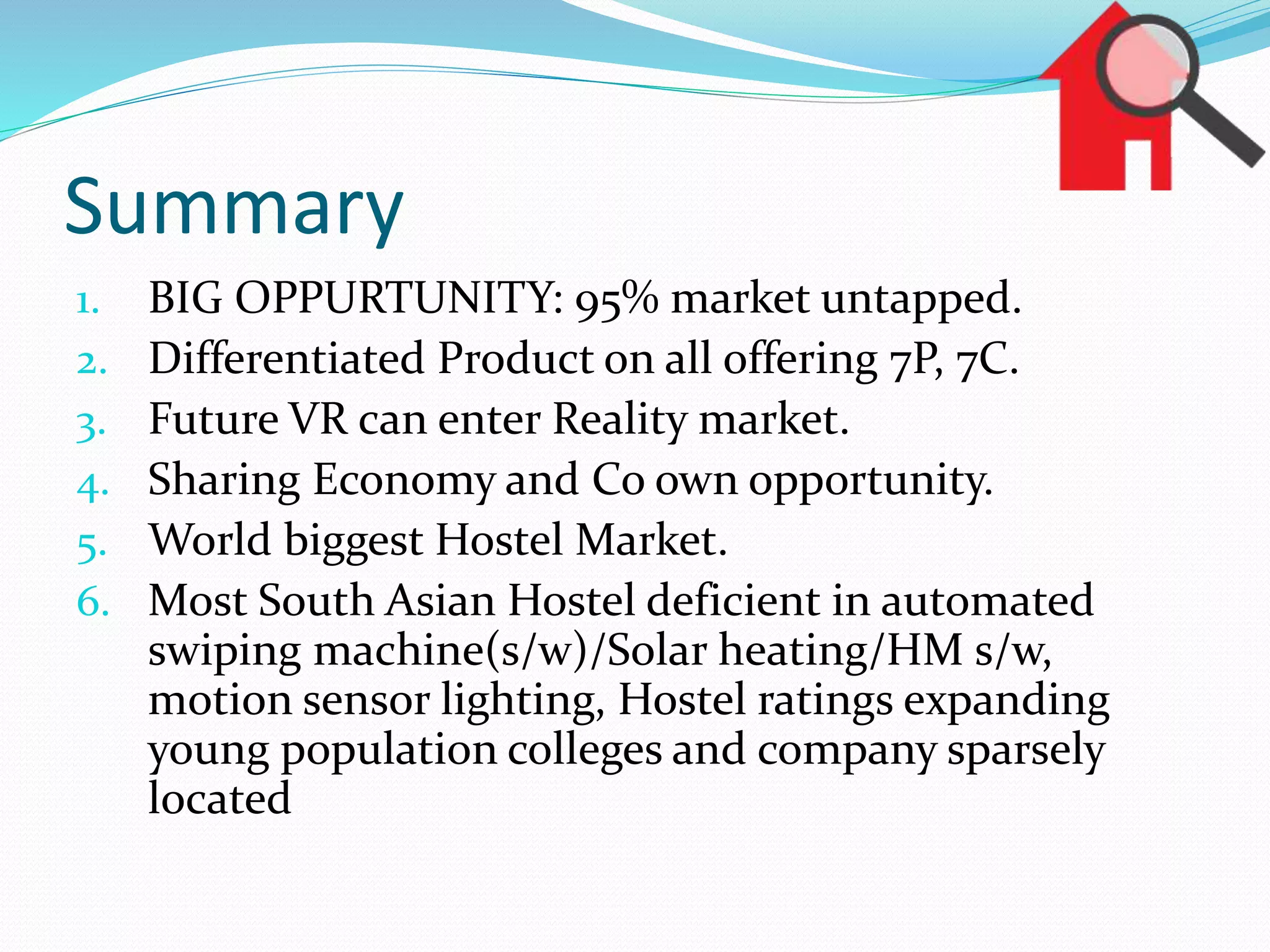 Summary
1. BIG OPPURTUNITY: 95% market untapped.
2. Differentiated Product on all offering 7P, 7C.
3. Future VR can enter Reality market.
4. Sharing Economy and Co own opportunity.
5. World biggest Hostel Market.
6. Most South Asian Hostel deficient in automated
swiping machine(s/w)/Solar heating/HM s/w,
motion sensor lighting, Hostel ratings expanding
young population colleges and company sparsely
located
 
