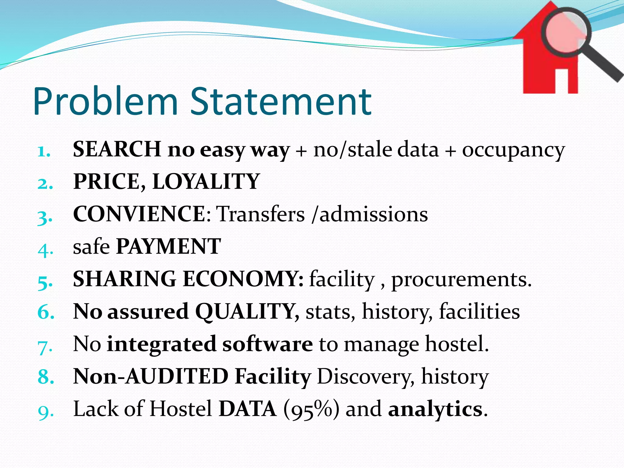 Problem Statement
1. SEARCH no easy way + no/stale data + occupancy
2. PRICE, LOYALITY
3. CONVIENCE: Transfers /admissions
4. safe PAYMENT
5. SHARING ECONOMY: facility , procurements.
6. No assured QUALITY, stats, history, facilities
7. No integrated software to manage hostel.
8. Non-AUDITED Facility Discovery, history
9. Lack of Hostel DATA (95%) and analytics.
 