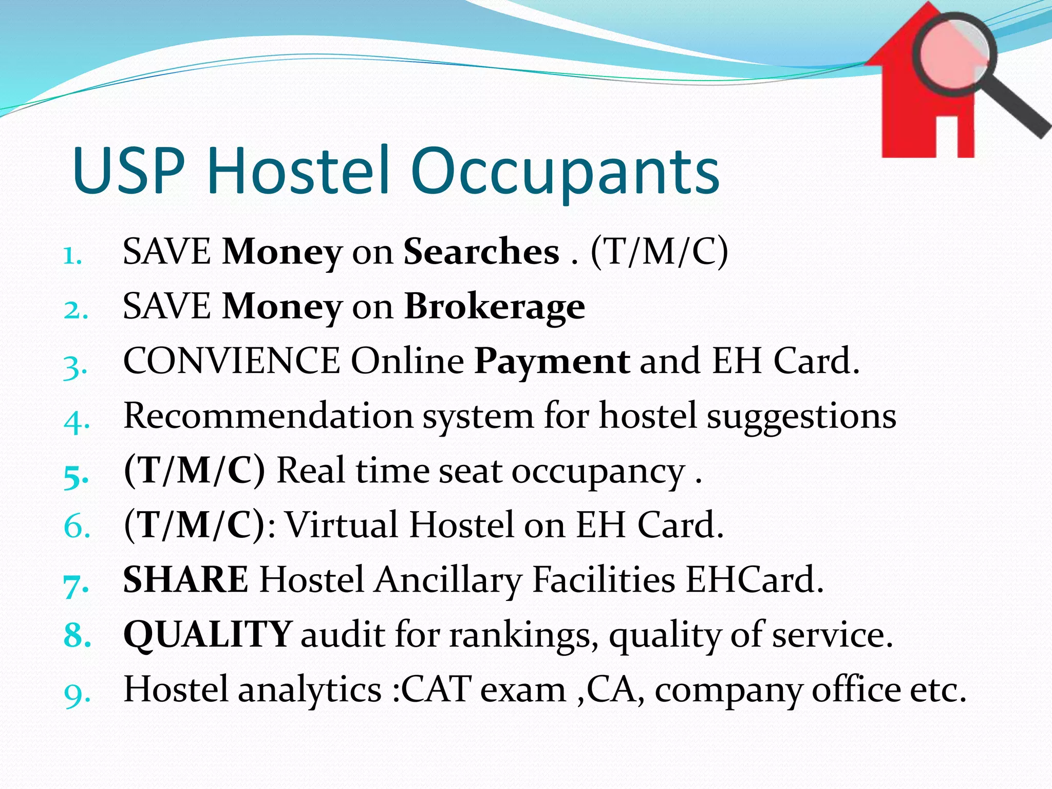 USP Hostel Occupants
1. SAVE Money on Searches . (T/M/C)
2. SAVE Money on Brokerage
3. CONVIENCE Online Payment and EH Card.
4. Recommendation system for hostel suggestions
5. (T/M/C) Real time seat occupancy .
6. (T/M/C): Virtual Hostel on EH Card.
7. SHARE Hostel Ancillary Facilities EHCard.
8. QUALITY audit for rankings, quality of service.
9. Hostel analytics :CAT exam ,CA, company office etc.
 