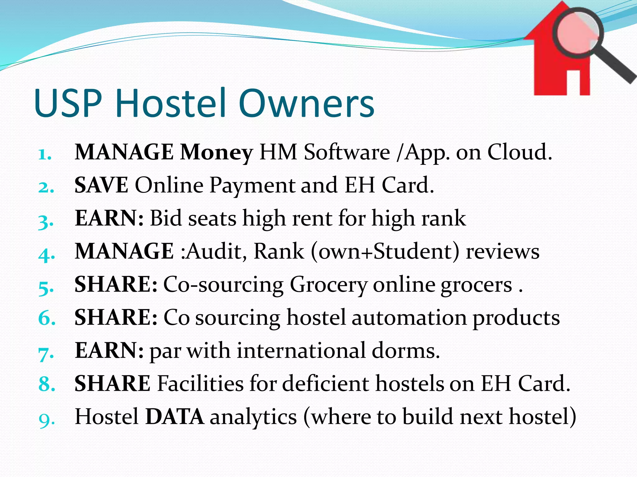 USP Hostel Owners
1. MANAGE Money HM Software /App. on Cloud.
2. SAVE Online Payment and EH Card.
3. EARN: Bid seats high rent for high rank
4. MANAGE :Audit, Rank (own+Student) reviews
5. SHARE: Co-sourcing Grocery online grocers .
6. SHARE: Co sourcing hostel automation products
7. EARN: par with international dorms.
8. SHARE Facilities for deficient hostels on EH Card.
9. Hostel DATA analytics (where to build next hostel)
 