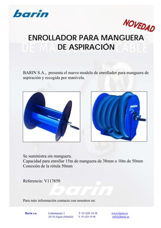 Barin s.a Cañamarejo 1 T. 91 628 14 28 www.barin.es
28110 Algete (Madrid) F. 91 629 19 96 info@barin.es
ENROLLADOR PARA MANGUERA
DE ASPIRACIÓN
BARIN S.A., presenta el nuevo modelo de enrollador para manguera de
aspiración y recogida por manivela.
Se suministra sin manguera.
Capacidad para enrollar 15m de manguera de 38mm o 10m de 50mm
Conexión de la rótula 50mm
Referencia: V117850
Para más información contacte con nosotros en:
 