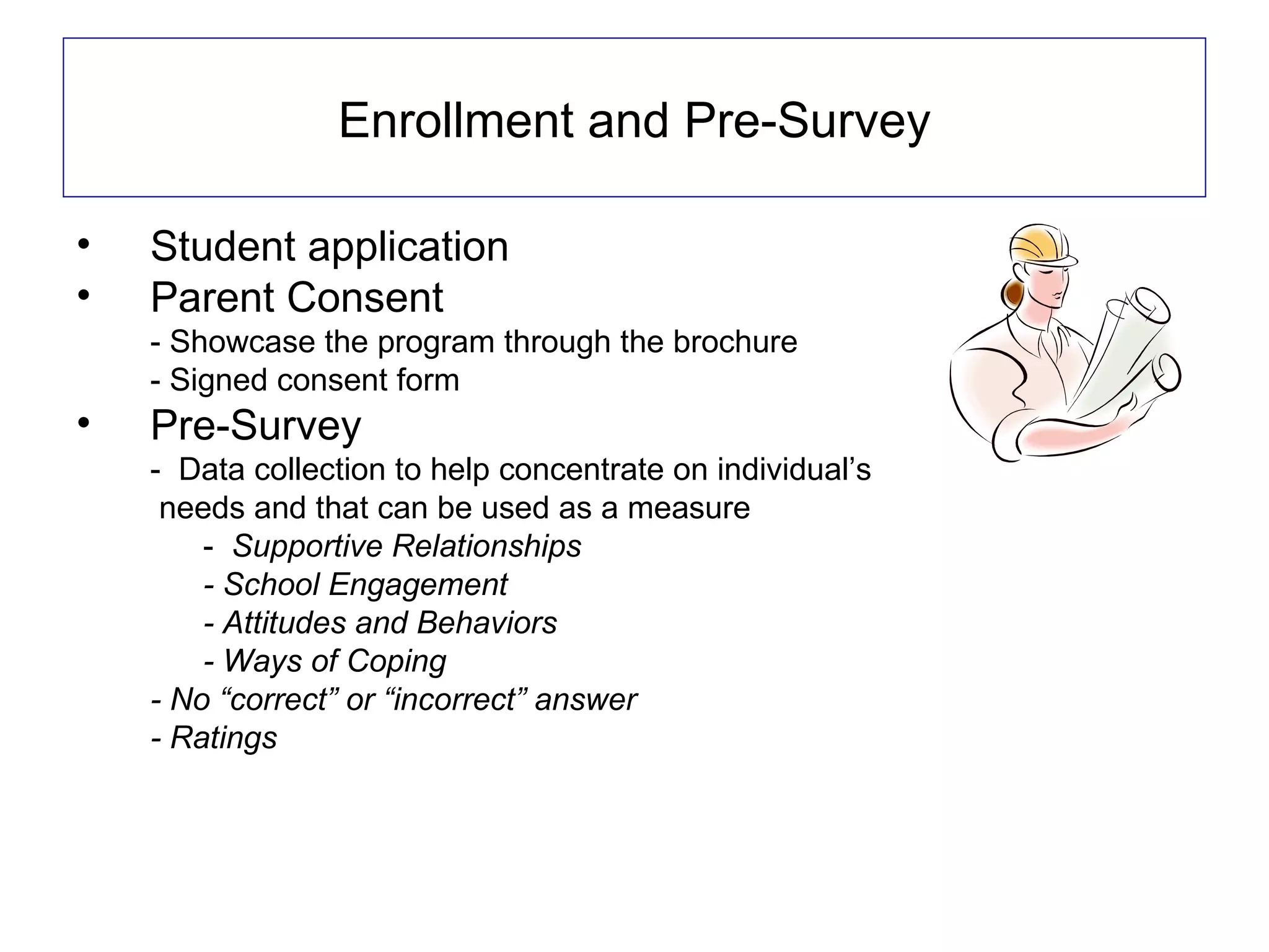 Enrollment and Pre-Survey

•   Student application
•   Parent Consent
    - Showcase the program through the brochure
    - Signed consent form
•   Pre-Survey
    - Data collection to help concentrate on individual’s
     needs and that can be used as a measure
        - Supportive Relationships
        - School Engagement
        - Attitudes and Behaviors
        - Ways of Coping
    - No “correct” or “incorrect” answer
    - Ratings
 