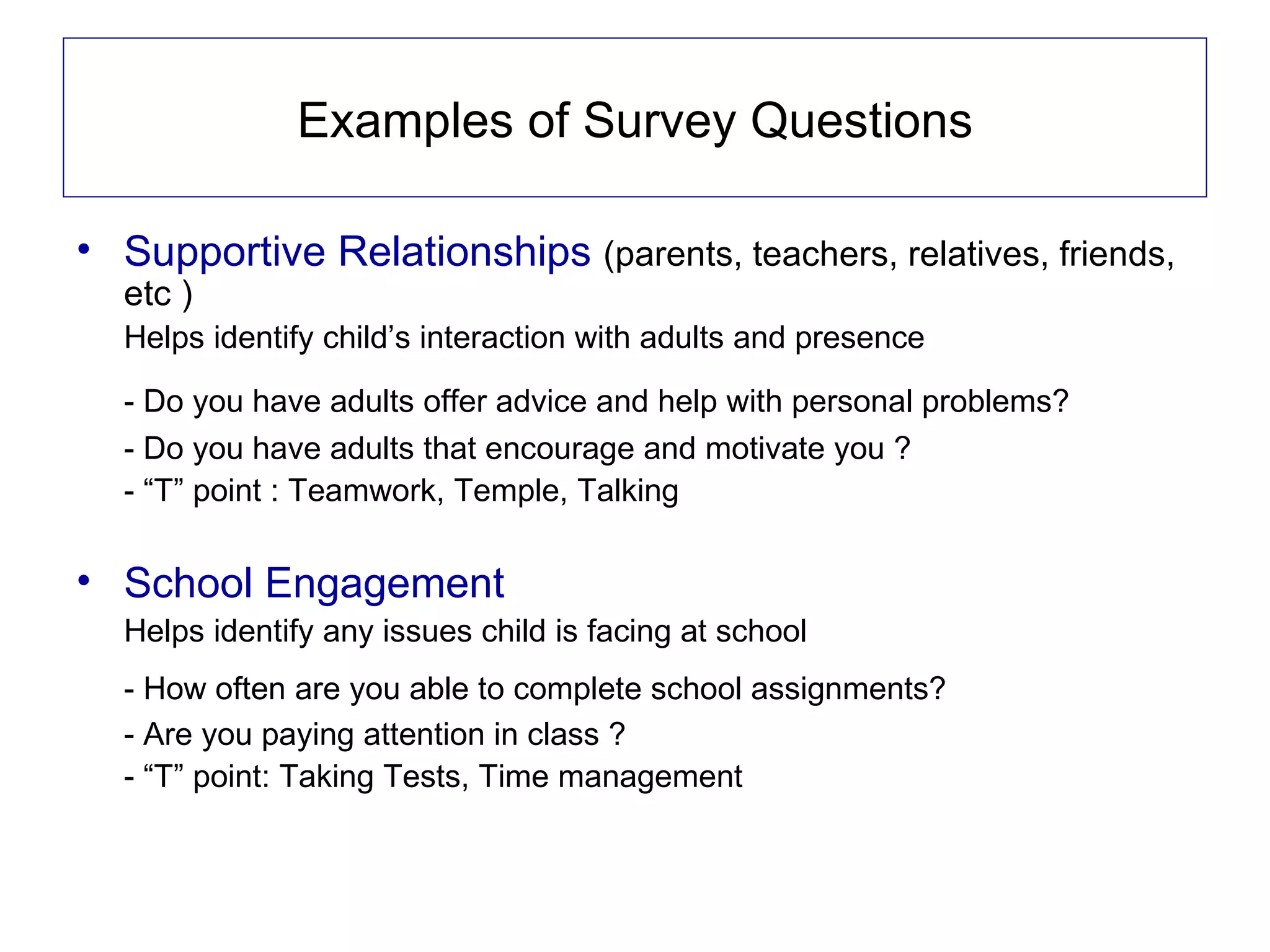 Examples of Survey Questions

• Supportive Relationships (parents, teachers, relatives, friends,
  etc )
  Helps identify child’s interaction with adults and presence

  - Do you have adults offer advice and help with personal problems?
  - Do you have adults that encourage and motivate you ?
  - “T” point : Teamwork, Temple, Talking

• School Engagement
  Helps identify any issues child is facing at school
  - How often are you able to complete school assignments?
  - Are you paying attention in class ?
  - “T” point: Taking Tests, Time management
 
