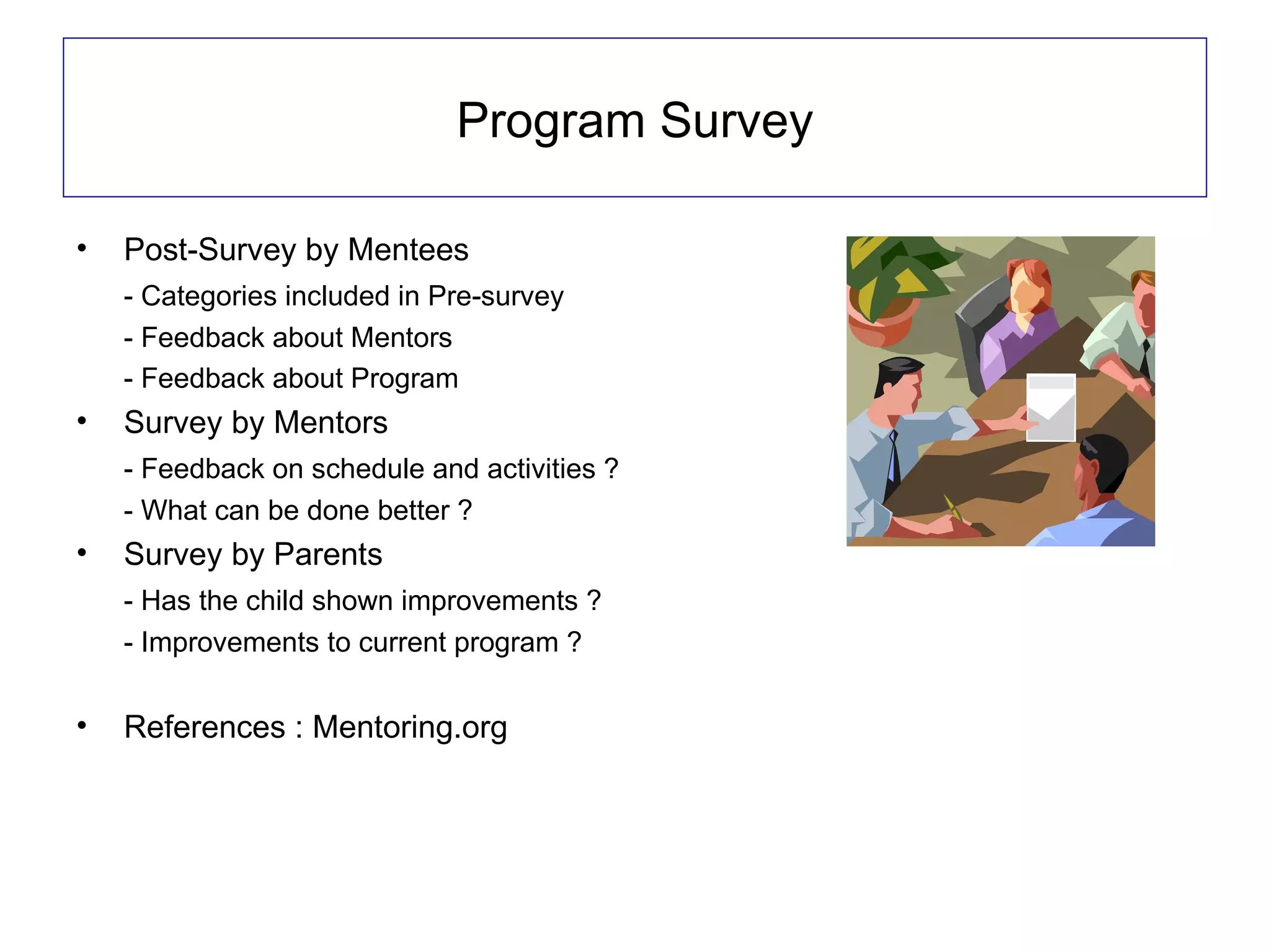 Program Survey

•   Post-Survey by Mentees
    - Categories included in Pre-survey
    - Feedback about Mentors
    - Feedback about Program
•   Survey by Mentors
    - Feedback on schedule and activities ?
    - What can be done better ?
•   Survey by Parents
    - Has the child shown improvements ?
    - Improvements to current program ?

•   References : Mentoring.org
 