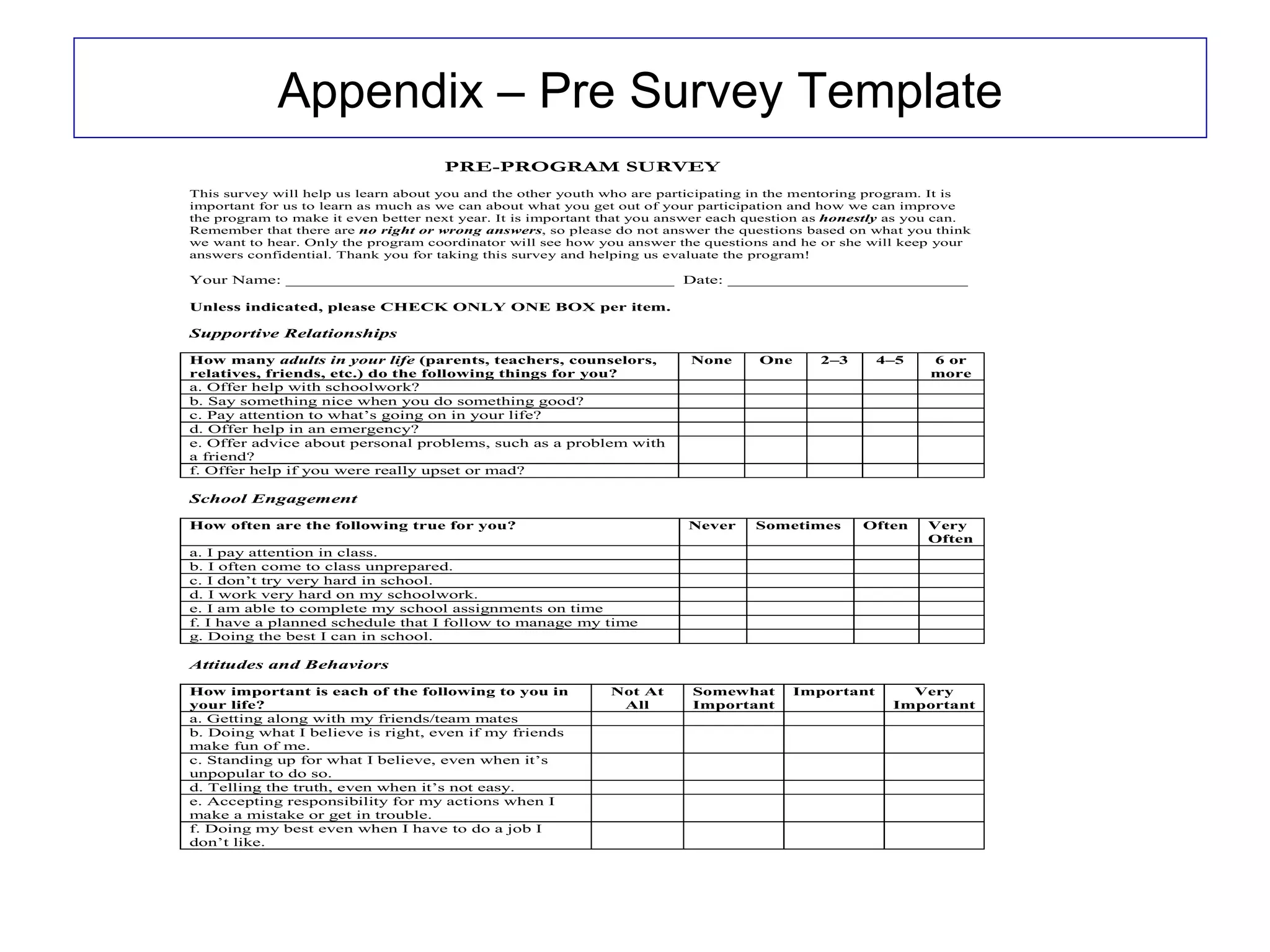 Appendix – Pre Survey Template
                                     PRE-PROGRAM SURVEY
This survey will help us learn about you and the other youth who are participating in the mentoring program. It is
important for us to learn as much as we can about what you get out of your participation and how we can improve
the program to make it even better next year. It is important that you answer each question as honestly as you can.
Remember that there are no right or wrong answers, so please do not answer the questions based on what you think
we want to hear. Only the program coordinator will see how you answer the questions and he or she will keep your
answers confidential. Thank you for taking this survey and helping us evaluate the program!

Your Name: __________________________________________ Date: __________________________

Unless indicated, please CHECK ONLY ONE BOX per item.

Supportive Relationships

How many adults in your life (parents, teachers, counselors,             None      One      2–3      4–5     6 or
relatives, friends, etc.) do the following things for you?                                                   more
a. Offer help with schoolwork?
b. Say something nice when you do something good?
c. Pay attention to what’s going on in your life?
d. Offer help in an emergency?
e. Offer advice about personal problems, such as a problem with
a friend?
f. Offer help if you were really upset or mad?

School Engagement

How often are the following true for you?                                Never     Sometimes       Often    Very
                                                                                                            Often
a. I pay attention in class.
b. I often come to class unprepared.
c. I don’t try very hard in school.
d. I work very hard on my schoolwork.
e. I am able to complete my school assignments on time
f. I have a planned schedule that I follow to manage my time
g. Doing the best I can in school.

Attitudes and Behaviors

How important is each of the following to you in              Not At      Somewhat       Important       Very
your life?                                                     All        Important                    Important
a. Getting along with my friends/team mates
b. Doing what I believe is right, even if my friends
make fun of me.
c. Standing up for what I believe, even when it’s
unpopular to do so.
d. Telling the truth, even when it’s not easy.
e. Accepting responsibility for my actions when I
make a mistake or get in trouble.
f. Doing my best even when I have to do a job I
don’t like.
 