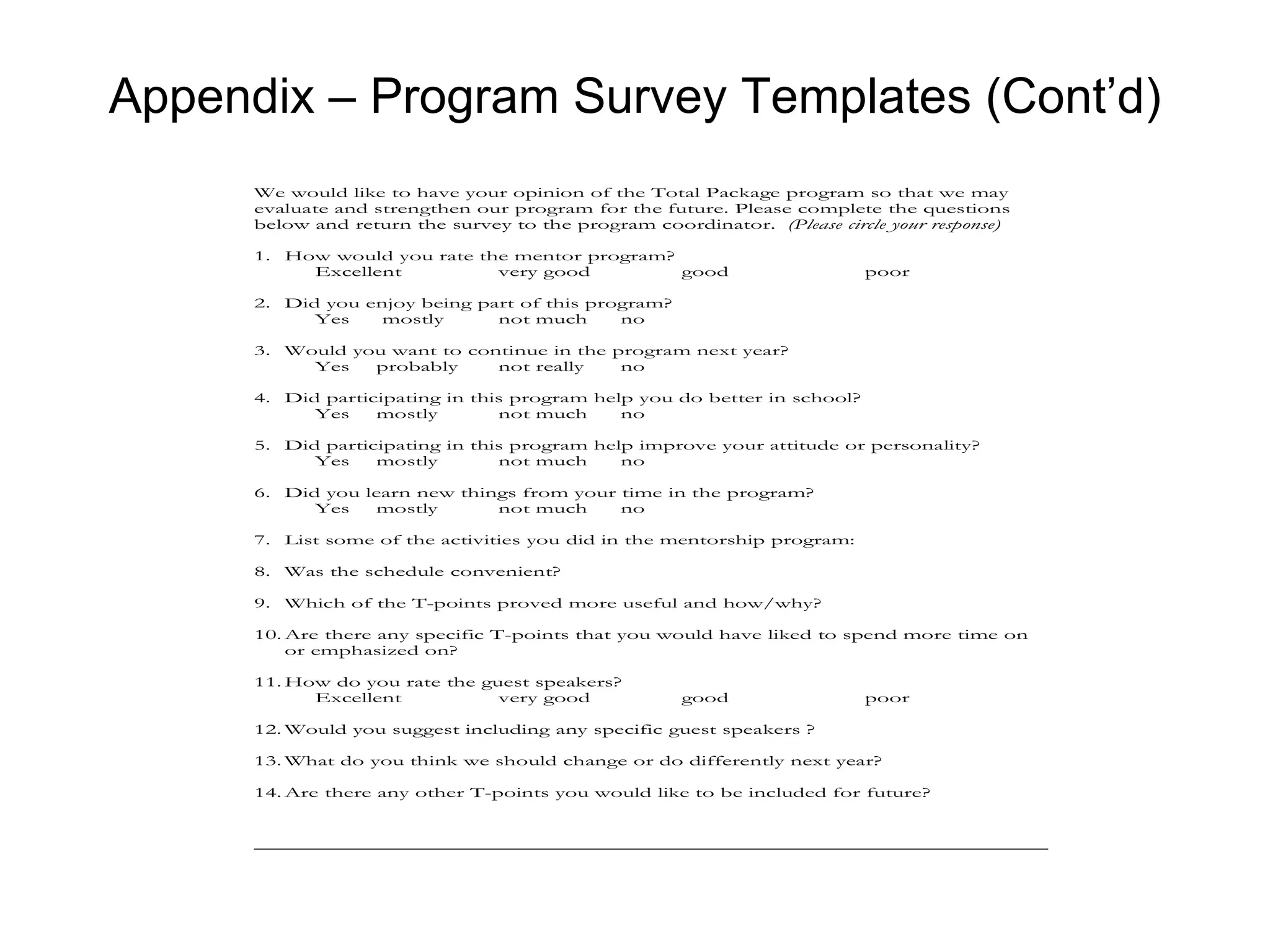 Appendix – Program Survey Templates (Cont’d)
      We would like to have your opinion of the Total Package program so that we may
      evaluate and strengthen our program for the future. Please complete the questions
      below and return the survey to the program coordinator. (Please circle your response)

      1. How would you rate the mentor program?
           Excellent          very good         good                       poor

      2. Did you enjoy being part of this program?
            Yes    mostly      not much      no

      3. Would you want to continue in the program next year?
           Yes   probably     not really    no

      4. Did participating in this program help you do better in school?
            Yes    mostly        not much     no

      5. Did participating in this program help improve your attitude or personality?
            Yes    mostly        not much     no

      6. Did you learn new things from your time in the program?
            Yes    mostly      not much     no

      7. List some of the activities you did in the mentorship program:

      8. Was the schedule convenient?

      9. Which of the T-points proved more useful and how/why?

      10. Are there any specific T-points that you would have liked to spend more time on
          or emphasized on?

      11. How do you rate the guest speakers?
            Excellent           very good             good                 poor

      12. Would you suggest including any specific guest speakers ?

      13. What do you think we should change or do differently next year?

      14. Are there any other T-points you would like to be included for future?
 