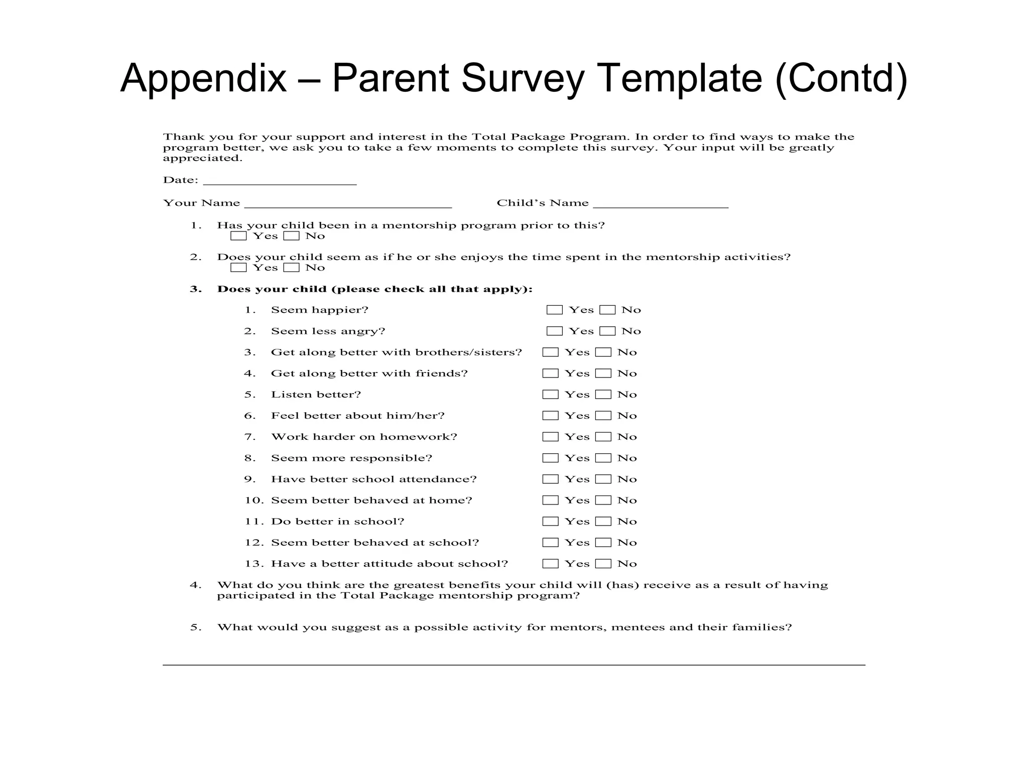 Appendix – Parent Survey Template (Contd)
  Thank you for your support and interest in the Total Package Program. In order to find ways to make the
  program better, we ask you to take a few moments to complete this survey. Your input will be greatly
  appreciated.

  Date: _________________

  Your Name _______________________                    Child’s Name _______________

      1.   Has your child been in a mentorship program prior to this?
                Yes     No

      2.   Does your child seem as if he or she enjoys the time spent in the mentorship activities?
               Yes     No

      3.   Does your child (please check all that apply):

               1.   Seem happier?                                Yes     No

               2.   Seem less angry?                             Yes     No

               3.   Get along better with brothers/sisters?     Yes      No

               4.   Get along better with friends?              Yes      No

               5.   Listen better?                              Yes      No

               6.   Feel better about him/her?                  Yes      No

               7.   Work harder on homework?                    Yes      No

               8.   Seem more responsible?                      Yes      No

               9.   Have better school attendance?              Yes      No

               10. Seem better behaved at home?                 Yes      No

               11. Do better in school?                         Yes      No

               12. Seem better behaved at school?               Yes      No

               13. Have a better attitude about school?         Yes      No

      4.   What do you think are the greatest benefits your child will (has) receive as a result of having
           participated in the Total Package mentorship program?


      5.   What would you suggest as a possible activity for mentors, mentees and their families?
 