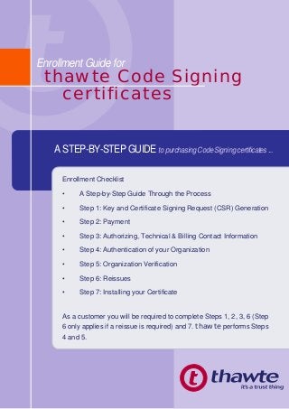 thawte Code Signing
certificates
Enrollment Guide for
Enrollment Checklist
• A Step-by-Step Guide Through the Process
• Step 1: Key and Certificate Signing Request (CSR) Generation
• Step 2: Payment
• Step 3: Authorizing, Technical & Billing Contact Information
• Step 4: Authentication of your Organization
• Step 5: Organization Verification
• Step 6: Reissues
• Step 7: Installing your Certificate
As a customer you will be required to complete Steps 1, 2, 3, 6 (Step
6 only applies if a reissue is required) and 7. thawte performs Steps
4 and 5.
A STEP-BY-STEP GUIDE to purchasing Code Signing certificates ...
 