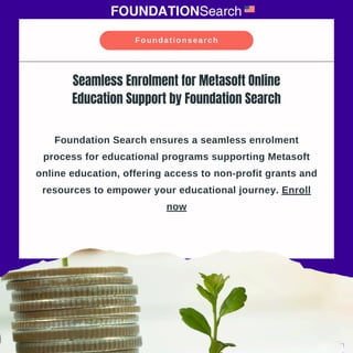 Foundation Search ensures a seamless enrolment
process for educational programs supporting Metasoft
online education, offering access to non-profit grants and
resources to empower your educational journey. Enroll
now
Seamless Enrolment for Metasoft Online
Education Support by Foundation Search
Foundationsearch
 