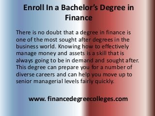 Enroll In a Bachelor’s Degree in
               Finance
There is no doubt that a degree in finance is
one of the most sought after degrees in the
business world. Knowing how to effectively
manage money and assets is a skill that is
always going to be in demand and sought after.
This degree can prepare you for a number of
diverse careers and can help you move up to
senior managerial levels fairly quickly.

    www. financedegreecolleges.com
 