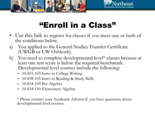 “Enroll in a Class”
• Use this link to register for classes if you meet one or both of
the conditions below.
a) You applied to the General Studies Transfer Certificate
(UWGB or UW Oshkosh).
b) You need to complete developmental level* classes because at
least one test score is below the required benchmark.
Developmental level courses include the following:
– 10-831-103 Intro to College Writing
– 10-838-105 Intro to Reading & Study Skills
– 10-834-109 Pre-Algebra
– 10-834-110 Elementary Algebra
* Please contact your Academic Advisor if you have questions about
developmental level courses.
 