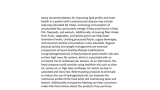 ietary recommendations for improving lipid profile and heart
health in a patient with cardiovascular disease may include
reducing saturated fat intake, increasing consumption of
unsaturated fats, particularly omega-3 fatty acids found in fatty
fish, flaxseeds, and walnuts. Additionally, increasing fiber intake
from fruits, vegetables, and whole grains can help lower
cholesterol levels. Limiting processed foods, sugary beverages,
and excessive alcohol consumption is also advisable. Regular
physical activity and weight management are essential
components of heart-healthy lifestyle modifications.
Using hydrogenated oils in food products poses health risks due
to their high trans fat content, which is associated with an
increased risk of cardiovascular disease. As an alternative, the
food company could consider using healthier oils such as olive
oil, canola oil, or high oleic sunflower oil, which are low in
saturated and trans fats. Reformulating products to eliminate
or reduce the use of hydrogenated oils can improve the
nutritional profile of the food while still maintaining taste and
texture. Additionally, transparent labeling can help consumers
make informed choices about the products they purchase.
 