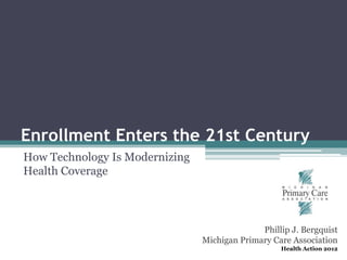 Enrollment Enters the 21st Century
How Technology Is Modernizing
Health Coverage




                                              Phillip J. Bergquist
                                Michigan Primary Care Association
                                                   Health Action 2012
 