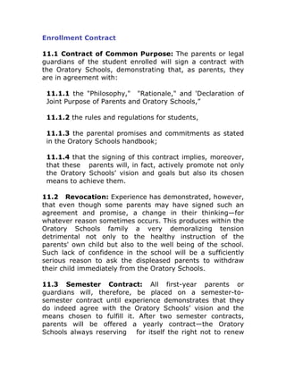 Enrollment Contract

11.1 Contract of Common Purpose: The parents or legal
guardians of the student enrolled will sign a contract with
the Oratory Schools, demonstrating that, as parents, they
are in agreement with:

 11.1.1 the quot;Philosophy,quot; quot;Rationale,quot; and 'Declaration of
 Joint Purpose of Parents and Oratory Schools,”

 11.1.2 the rules and regulations for students,

 11.1.3 the parental promises and commitments as stated
 in the Oratory Schools handbook;

 11.1.4 that the signing of this contract implies, moreover,
 that these parents will, in fact, actively promote not only
 the Oratory Schools’ vision and goals but also its chosen
 means to achieve them.

11.2 Revocation: Experience has demonstrated, however,
that even though some parents may have signed such an
agreement and promise, a change in their thinking—for
whatever reason sometimes occurs. This produces within the
Oratory Schools family a very demoralizing tension
detrimental not only to the healthy instruction of the
parents' own child but also to the well being of the school.
Such lack of confidence in the school will be a sufficiently
serious reason to ask the displeased parents to withdraw
their child immediately from the Oratory Schools.

11.3 Semester Contract: All first-year parents or
guardians will, therefore, be placed on a semester-to-
semester contract until experience demonstrates that they
do indeed agree with the Oratory Schools’ vision and the
means chosen to fulfill it. After two semester contracts,
parents will be offered a yearly contract—the Oratory
Schools always reserving for itself the right not to renew
 