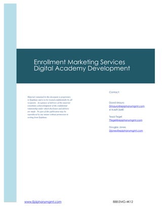 www.Epiphanymgmt.com 888.EMG-4K12
Contact:
David Mauro
Dmauro@epiphanymgmt.com
614.669.5640
Tessa Tegel
TTegel@epiphanymgmt.com
Douglas Jones
Djones@epiphanymgmt.com
Enrollment Marketing Services
Digital Academy Development
Material contained in this document is proprietary
to Epiphany and is to be treated confidentially by all
recipients. Acceptance of delivery of this material
constitutes acknowledgment of the confidential
relationship under which disclosure and delivery
are made. No part of this publication may be
reproduced by any means without permission in
writing from Epiphany.
 