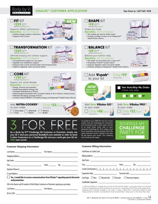 VISALUS ™ CUSTOMER APPLICATION                                                                                           Fax Form to 1.877.547.1570



         FIT KIT                                                                  NEW                SHAPE KIT
         $299           Auto-Ship
                        Price
                                                                                                     $99        Auto-Ship
                                                                                                                Price
         $409 Retail Value SAVE $110                                                                 $136 Retail Value SAVE $37

    Supports athletic performance.                                                              Shape your body.
    Benefits: 60 Full Meals!                                                                    Benefits: 60 Full Meals!
      •	Healthy energy, stamina, endurance                                                       •	Two shakes per day for faster results
      •	Supports lean muscle                                                                     •	Includes samples of each of our Shape-Up™
                                                                                                   Health Flavor Mix-Ins




         TRANSFORMATION KIT                                                                          BALANCE KIT
         $249           Auto-Ship
                        Price
                                                                                                     $49        Auto-Ship
                                                                                                                Price
         $339 Retail Value SAVE $90                                                                  $68 Retail Value SAVE $19

    Ultimate shaping and nutrition support.                                                     Balance your nutrition daily.
    Benefits: 60 Full Meals!                                                                    Benefits: 30 Full Meals!
      •	Comprehensive support for your goals                                                     •	The shake mix that tastes like a cake mix™
      •	Appetite and metabolism support                                                          •	Proprietary Tri-Sorb™ protein blend
      •	Supports lean muscle and the body’s fat burning process                                  •	Supports digestive, heart and bone health
      •	Supports digestive, heart and bone health                                                •	Includes samples of Shape-Up™ Health Flavor Mix-Ins



         CORE KIT                                                                                    Add Vi-pak®                           Only $99
         $199
                                                                                                     to your kit
                        Auto-Ship
                                                                                                                                           (Auto-Ship Only)
                        Price
         $278 Retail Value SAVE $79

    Support your active lifestyle.
    Benefits: 30 Full Meals!
      •	Energy, stamina and hydration                                                              NEW!                                                       Yes! Auto-Ship My Order.
      •	Molecularly-distilled Omega Oils                                                         ViSalus GO™
      •	Chelated Multi-Mineral & Vitamin
                                                                                                                                                              Check one date:
                                                                                                 ViSalus PRO™
      •	Supercharged Antioxidant with a powerful blend of 26 of nature’s richest sources
      •	Patented Anti-Aging & Energy formula                                                                                                                          5th            12th               19th
      •	Contains ViSalus NEURO® for healthy energy and Shape-Up™ Health Flavor Mix-Ins


    Add nutra-cookies™                           Only $34/box                                  Add New ViSalus GO™                                 Add New ViSalus PRO™
    to your order                                Auto-Ship Price                               to your order                                       to your order
          Chocolate
          Chip
                                  Oatmeal
                                  Raisin
                                                 Peanut
                                                 Butter                                              Only $48/box                                         Only $32/box
                                                                                                      Auto-Ship Price                                         Auto-Ship Price




    3 FOR free
                                                                                           To qualify for your FREE Kit, the 3 (or more)
                                                                                           orders must be Challenge Kit Customers
                                                                                           (not Promoters) with a total sales volume                   SCHEDULE MY
                                                                                           of at least three times that of your
                                                                                           personal Challenge Kit. All 3 orders must                  CHALLENGE
    As a Body by Vi™ Challenge Kit Customer or Promoter, simply use
    your ID # and your personal BodyByVi.com website to refer at least
                                                                                           be on Auto-Ship, and be placed within the
                                                                                           same calendar month. Limited to one free
                                                                                           Kit per person per month. Tax, shipping
                                                                                                                                                      PARTY FOR
    3 other Customers to a Challenge Kit and you could get your Kit for                    and handling still apply.                                  Date:
    free next month.

Customer Shipping Information:                                                              Customer Billing Information:

Last Name:________________________ 	 First Name:_______________________                     Full Name on Credit Card:____________________________________________

Shipping Address:___________________________________________________                        Billing Address:__________________________________________________

Apt/Suite:_______________________________________________________                           Apt/Suite:_____________________________________________________

City: ___________________________ 	State:_______ 	Zip:_______________                       City: ___________________________ 	State:_______ 	Zip:_____________

Daytime Phone #:___________________________________________________                         Credit Card Number:	|__|__|__|__|__|__|__|__|__|__|__|__|__|__|__|__|

E-mail Address:____________________________________________________                         Expiration Date:_____________________ 	 Security Code:___________________
▢ 	Yes, I would like to receive communications from ViSalus™ regarding special discounts    Card Type:	 ▢ Visa	 ▢ MasterCard	 ▢ Discover	                        ▢ American Express
     and promotions.
                                                                                            Cardholder Signature:______________________________________________
Fill in the Name and ID number of the ViSalus Customer or Promoter signing you up today:
                                                                                            I authorize ViSalus to charge my account for the amount listed. I promise to pay such amount
Last Name:________________________ 	 First Name:_______________________                     to and in agreement governing the use of such card. I understand that ViSalus will apply taxes,
                                                                                            shipping and handling charges to my order. If order is Auto-Ship, I authorize ViSalus to ship
                                                                                            these products monthly. Cancellations must be submitted 5 days prior to the Auto-Ship date.
ID # or SSN:______________________________________________________
                                                                                                  1607 E. Big Beaver Rd. Suite #110, Troy, MI 48083 • Customer Service 1.877.VISALUS • vi.com
                                                                                                                                                                        © 2012 ViSalus, Inc. All rights reserved. D1053US-08
 