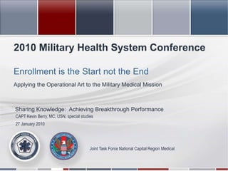 2010 Military Health System Conference Enrollment is the Start not the End Applying the Operational Art to the Military Medical Mission Sharing Knowledge:  Achieving Breakthrough Performance  CAPT Kevin Berry, MC, USN, special studies 27 January 2010 Joint Task Force National Capital Region Medical 