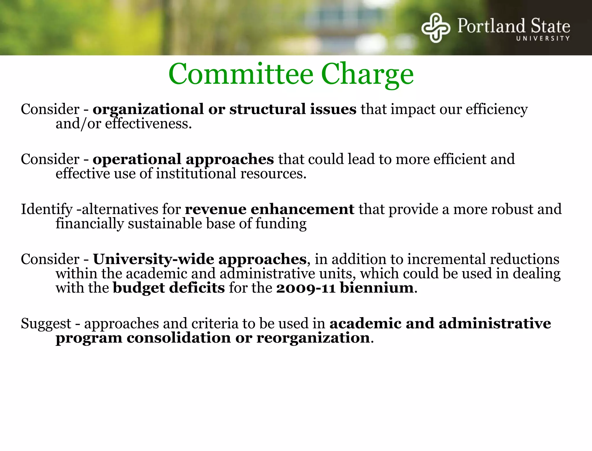 Committee ChargeConsider - organizational or structural issues that impact our efficiency and/or effectiveness. Consider - operational approaches that could lead to more efficient and effective use of institutional resources. Identify -alternatives for revenue enhancement that provide a more robust and financially sustainable base of funding Consider - University-wide approaches, in addition to incremental reductions within the academic and administrative units, which could be used in dealing with the budget deficits for the 2009-11 biennium. Suggest - approaches and criteria to be used in academic and administrative program consolidation or reorganization. 