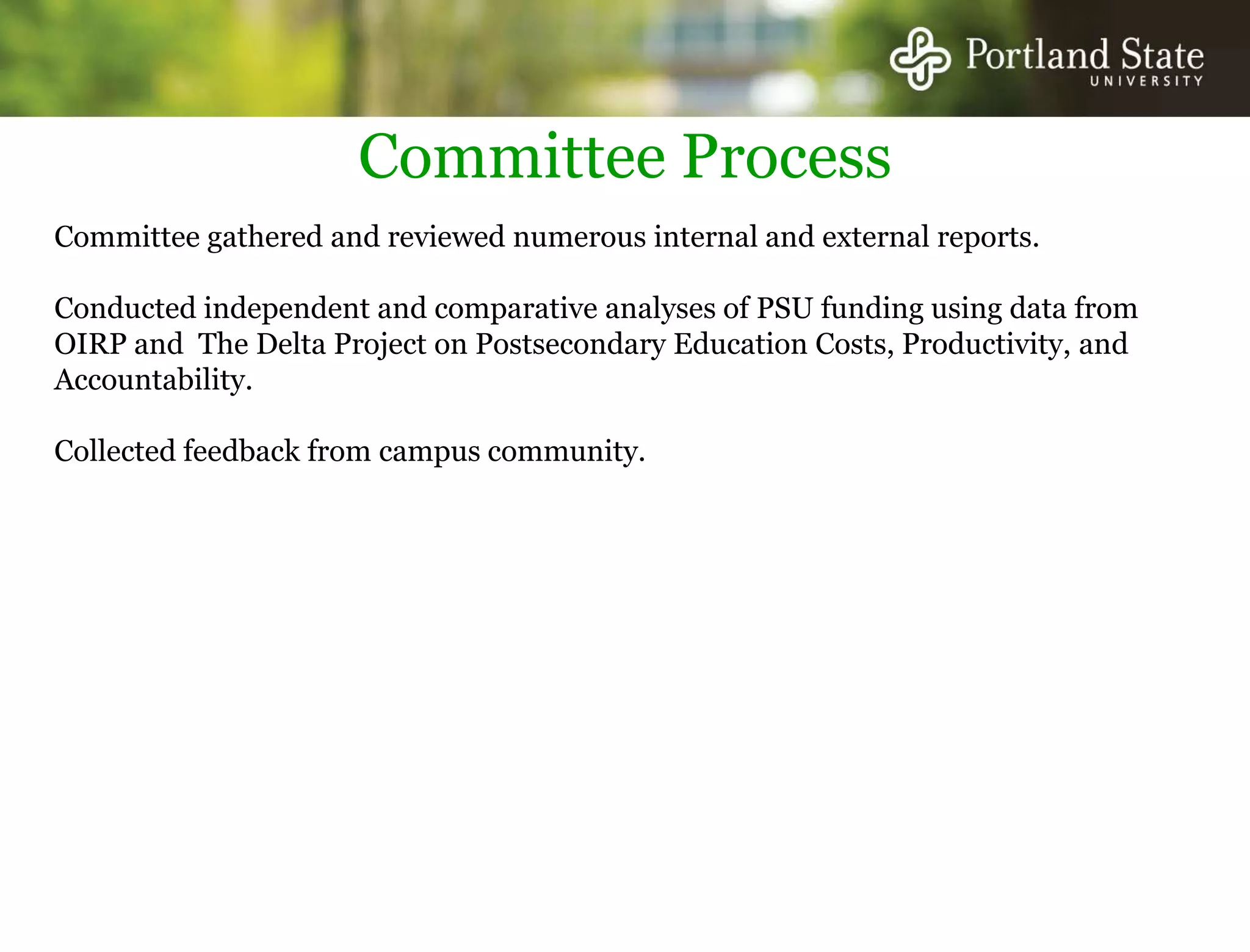 Committee ProcessCommittee gathered and reviewed numerous internal and external reports. Conducted independent and comparative analyses of PSU funding using data from OIRP and  The Delta Project on Postsecondary Education Costs, Productivity, and Accountability.Collected feedback from campus community.