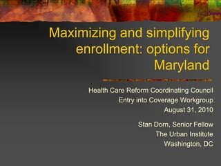 Maximizing and simplifying
    enrollment: options for
                 Maryland
      Health Care Reform Coordinating Council
               Entry into Coverage Workgroup
                              August 31, 2010

                     Stan Dorn, Senior Fellow
                          The Urban Institute
                             Washington, DC
 