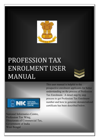 PROFESSION TAX
ENROLMENT USER
MANUAL
National Informatics Centre,
Profession Tax Wing,
Directorate of Commercial Tax,
Government of India
West Bengal
This user manual is helpful to the
prospective enrolment applicants for better
understanding on the process of Profession
Tax Enrolment. A detail step by step
process to get Profession Tax Enrolment
number and how to generate dematerialized
certificate has been described below.
 