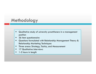 Methodology
§  Qualitative study of university practitioners in a management
position
§  36 item questionnaire
§  Questions formulated with Relationship Management Theory &
Relationship Marketing Techniques
§  Three areas: Strategy, Tactics, and Measurement
§  17 Qualitative interviews
§  1-2 hours in length
 