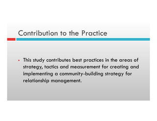Contribution to the Practice
§  This study contributes best practices in the areas of
strategy, tactics and measurement for creating and
implementing a community-building strategy for
relationship management.
 
