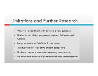 Limitations and Further Research
§  Variety of departments with different goals; audiences
§  Limited to two distinct geographic regions; California and
Ontario
§  Large sample from Cal-State School system
§  The study did not look at the student perspective
§  Unable to measure interaction frequency quantitatively
§  No qualitative analysis of print materials and communications.
 