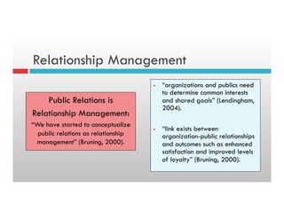 Relationship Management
Public Relations is
Relationship Management:
“We have started to conceptualize
public relations as relationship
management” (Bruning, 2000).
§  “organizations and publics need
to determine common interests
and shared goals” (Lendingham,
2004).
§  “link exists between
organization-public relationships
and outcomes such as enhanced
satisfaction and improved levels
of loyalty” (Bruning, 2000).
 