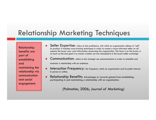 Relationship Marketing Techniques
Relationship
benefits are
part of
establishing
and
maintaining the
relationship via
communication
and social
engagement.
u  Seller Expertise: refers to the proficiency with which an organization utilizes to “sell”
its product. It includes cross-training techniques in order to create a more informed seller on all
aspects the buyer may want information concerning the organization. The focus is on the buyer, in
so much as the end goal is to create a better service atmosphere in the buyer-seller exchange.
u  Communication: refers to the strategic use communications in order to establish and
maintain a relationship with an audience.
u  Interaction Frequency: the frequency which an organization and its public interact
in person or online.
u  Relationship Benefits: Advantages or rewards gained from establishing,
participating in and maintaining a relationship with an organization.
(Palmatier, 2006; Journal of Marketing)
 