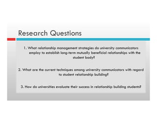 Research Questions
1. What relationship management strategies do university communicators
employ to establish long-term mutually beneficial relationships with the
student body?
2. What are the current techniques among university communicators with regard
to student relationship building?
3. How do universities evaluate their success in relationship building students?
 