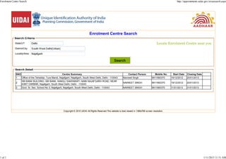 Enrolment Centre Search                                                                                                                                                http://appointments.uidai.gov.in/easearch.aspx




                                                                                   Enrolment Centre Search
            Search Criteria

             State/UT:                                                                                                                                 Locate Enrolment Centre near you
             District/City:

             Locality/Area:


                                                                                                            Search

             Search Detail
             SNO                                        Centre Summary                                                   Contact Person              Mobile No.    Start Date   Closing Date
             1   Office of the Tehsildar, Tura Mandi, Najafgarh, Najafgarh, South West Delhi, Delhi - 110043         Navneet Singh                9911560370      19/12/2012    20/01/2013
                 SBI BANK BUILDING, SBI BANK, NANGLI SAKRAWATI, MAIN NAJAFGARH ROAD, NEAR
             2                                                                                                       NAVNEET SINGH                9911560370      19/12/2012    20/01/2013
                 KANT DARBAR, Najafgarh, South West Delhi, Delhi - 110043
             3   Govt. Sr. Sec. School No 3, Najafgarh, Najafgarh, South West Delhi, Delhi - 110043                  NAVNEET SINGH                9911560370      11/01/2013    31/01/2013




                                                         Copyright © 2010 UIDAI All Rights Reserved.This website is best viewed in 1366x768 screen resolution.




1 of 1                                                                                                                                                                                         1/11/2013 11:51 AM
 
