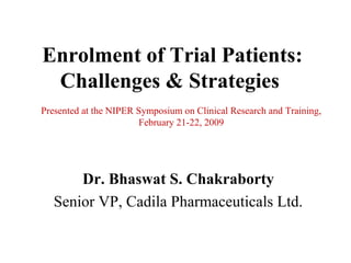 Enrolment of Trial Patients:
 Challenges & Strategies
Presented at the NIPER Symposium on Clinical Research and Training,
                        February 21-22, 2009




       Dr. Bhaswat S. Chakraborty
   Senior VP, Cadila Pharmaceuticals Ltd.
 