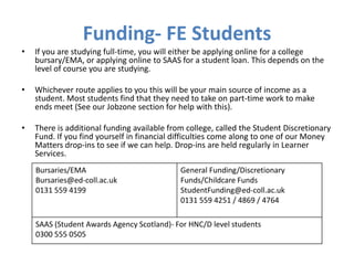 Funding- FE Students
•   If you are studying full-time, you will either be applying online for a college
    bursary/EMA, or applying online to SAAS for a student loan. This depends on the
    level of course you are studying.

•   Whichever route applies to you this will be your main source of income as a
    student. Most students find that they need to take on part-time work to make
    ends meet (See our Jobzone section for help with this).

•   There is additional funding available from college, called the Student Discretionary
    Fund. If you find yourself in financial difficulties come along to one of our Money
    Matters drop-ins to see if we can help. Drop-ins are held regularly in Learner
    Services.
    Bursaries/EMA                            General Funding/Discretionary
    Bursaries@ed-coll.ac.uk                  Funds/Childcare Funds
    0131 559 4199                            StudentFunding@ed-coll.ac.uk
                                             0131 559 4251 / 4869 / 4764

    SAAS (Student Awards Agency Scotland)- For HNC/D level students
    0300 555 0505
 