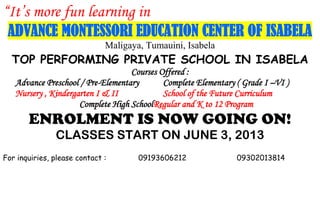 “It’s more fun learning in
ADVANCE MONTESSORI EDUCATION CENTER OF ISABELA
Maligaya, Tumauini, Isabela
TOP PERFORMING PRIVATE SCHOOL IN ISABELA
Courses Offered :
Advance Preschool / Pre-Elementary Complete Elementary ( Grade I –VI )
Nursery , Kindergarten I & II School of the Future Curriculum
Complete High SchoolRegular and K to 12 Program
ENROLMENT IS NOW GOING ON!
CLASSES START ON JUNE 3, 2013
For inquiries, please contact : 09193606212 09302013814
 
