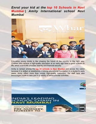 Enrol your kid at the top 10 Schools in Navi
Mumbai | Amity International school Navi
Mumbai
Educating young minds is like shaping the future of the country in the right way.
Children who receive a high-quality education at an early age have a good outlook on
life, which eventually provides stability and financial security.
Amity is ranked among the top 10 schools in Navi Mumbai and across the nation
because it is skilled at establishing a strong educational foundation in a student's early
years. Amity offers more than simply high-quality instruction; the staff here also
encourages pupils to take part in a variety of extracurricular activities.
 