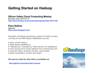 Getting Started on Hadoop

Silicon Valley Cloud Computing Meetup
Mountain View, 2010-07-19
http://www.meetup.com/cloudcomputing/calendar/13911740/


Paco Nathan
@pacoid
http://ceteri.blogspot.com/


Examples of Hadoop Streaming, based on Python scripts
running on the AWS Elastic MapReduce service.

• first, a brief history…
• AWS Elastic MapReduce
• “WordCount” example as “Hello World” for MapReduce
• text mining Enron Email Dataset from Infochimps.com
• inverted index, semantic lexicon, social graph
• data visualization using R and Gephi

All source code for this talk is available at:

 http://github.com/ceteri/ceteri-mapred
 