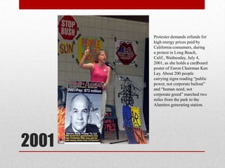 2001Protester demands refunds for high energy prices paid by California consumers, during a protest in Long Beach, Calif., Wednesday, July 4, 2001, as she holds a cardboard poster of Enron Chairman Ken Lay. About 200 people carrying signs reading “public power, not corporate bailout” and “human need, not corporate greed” marched two miles from the park to the Alamitos generating station.