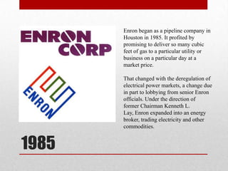 1985Enron began as a pipeline company in Houston in 1985. It profited by promising to deliver so many cubic feet of gas to a particular utility or business on a particular day at a market price. That changed with the deregulation of electrical power markets, a change due in part to lobbying from senior Enron officials. Under the direction of former Chairman Kenneth L. Lay, Enron expanded into an energy broker, trading electricity and other commodities.