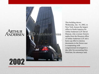 2002This building shown Wednesday, Jan. 16, 2002, in New York, houses the largest office in North America for Arthur Andersen LLP. David Duncan, who oversaw Enron's audits from the Houston office of Arthur Andersen LLP, led a hurry-up effort to destroy documents in the Enron case is cooperating with congressional investigators a day after his accounting firm fired him, his attorneys said.