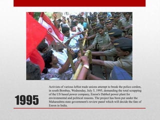 1995Activists of various leftist trade unions attempt to break the police cordon, in south Bombay, Wednesday, July 5, 1995, demanding the total scrapping of the US based power company, Enron's Dabhol power plant for environmental and political reasons. The project has been put under the Maharashtra state government's review panel which will decide the fate of Enron in India.