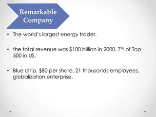 Remarkable
      Company

• The world’s largest energy trader.

• the total revenue was $100 billion in 2000, 7th of Top
  500 in US.

• Blue chip, $80 per share, 21 thousands employees,
  globalization enterprise.
 