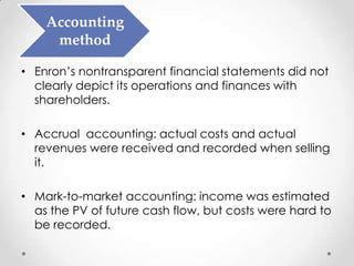 Accounting
     method

• Enron’s nontransparent financial statements did not
  clearly depict its operations and finances with
  shareholders.

• Accrual accounting: actual costs and actual
  revenues were received and recorded when selling
  it.

• Mark-to-market accounting: income was estimated
  as the PV of future cash flow, but costs were hard to
  be recorded.
 