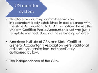 US monitor
      system
• The state accounting committee was an
  independent body established in accordance with
  the state Accountant Acts. At the national level, the
  Uniform Certified Public Accountants Act was just a
  template method, does not have binding enforce.

• American institute of CPA and State Certified
  General Accountants Association were traditional
  civil society organizations, not specifically
  authorized by law.

• The independence of the CPA.
 