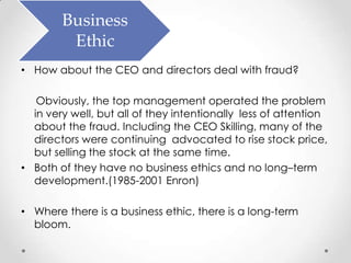 Business
         Ethic
• How about the CEO and directors deal with fraud?

   Obviously, the top management operated the problem
  in very well, but all of they intentionally less of attention
  about the fraud. Including the CEO Skilling, many of the
  directors were continuing advocated to rise stock price,
  but selling the stock at the same time.
• Both of they have no business ethics and no long–term
  development.(1985-2001 Enron)

• Where there is a business ethic, there is a long-term
  bloom.
 