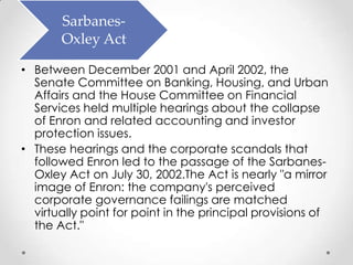 Sarbanes-
       Oxley Act

• Between December 2001 and April 2002, the
  Senate Committee on Banking, Housing, and Urban
  Affairs and the House Committee on Financial
  Services held multiple hearings about the collapse
  of Enron and related accounting and investor
  protection issues.
• These hearings and the corporate scandals that
  followed Enron led to the passage of the Sarbanes-
  Oxley Act on July 30, 2002.The Act is nearly "a mirror
  image of Enron: the company's perceived
  corporate governance failings are matched
  virtually point for point in the principal provisions of
  the Act."
 