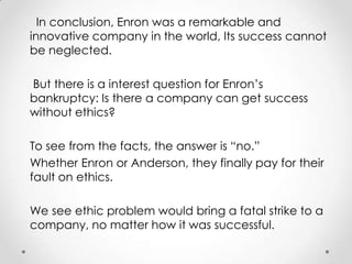 In conclusion, Enron was a remarkable and
innovative company in the world, Its success cannot
be neglected.

But there is a interest question for Enron’s
bankruptcy: Is there a company can get success
without ethics?

To see from the facts, the answer is “no.”
Whether Enron or Anderson, they finally pay for their
fault on ethics.

We see ethic problem would bring a fatal strike to a
company, no matter how it was successful.
 