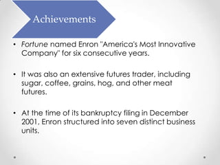 Achievements

• Fortune named Enron "America's Most Innovative
  Company" for six consecutive years.

• It was also an extensive futures trader, including
  sugar, coffee, grains, hog, and other meat
  futures.

• At the time of its bankruptcy filing in December
  2001, Enron structured into seven distinct business
  units.
 