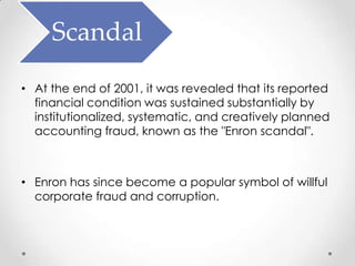 Scandal
• At the end of 2001, it was revealed that its reported
  financial condition was sustained substantially by
  institutionalized, systematic, and creatively planned
  accounting fraud, known as the "Enron scandal".



• Enron has since become a popular symbol of willful
  corporate fraud and corruption.
 