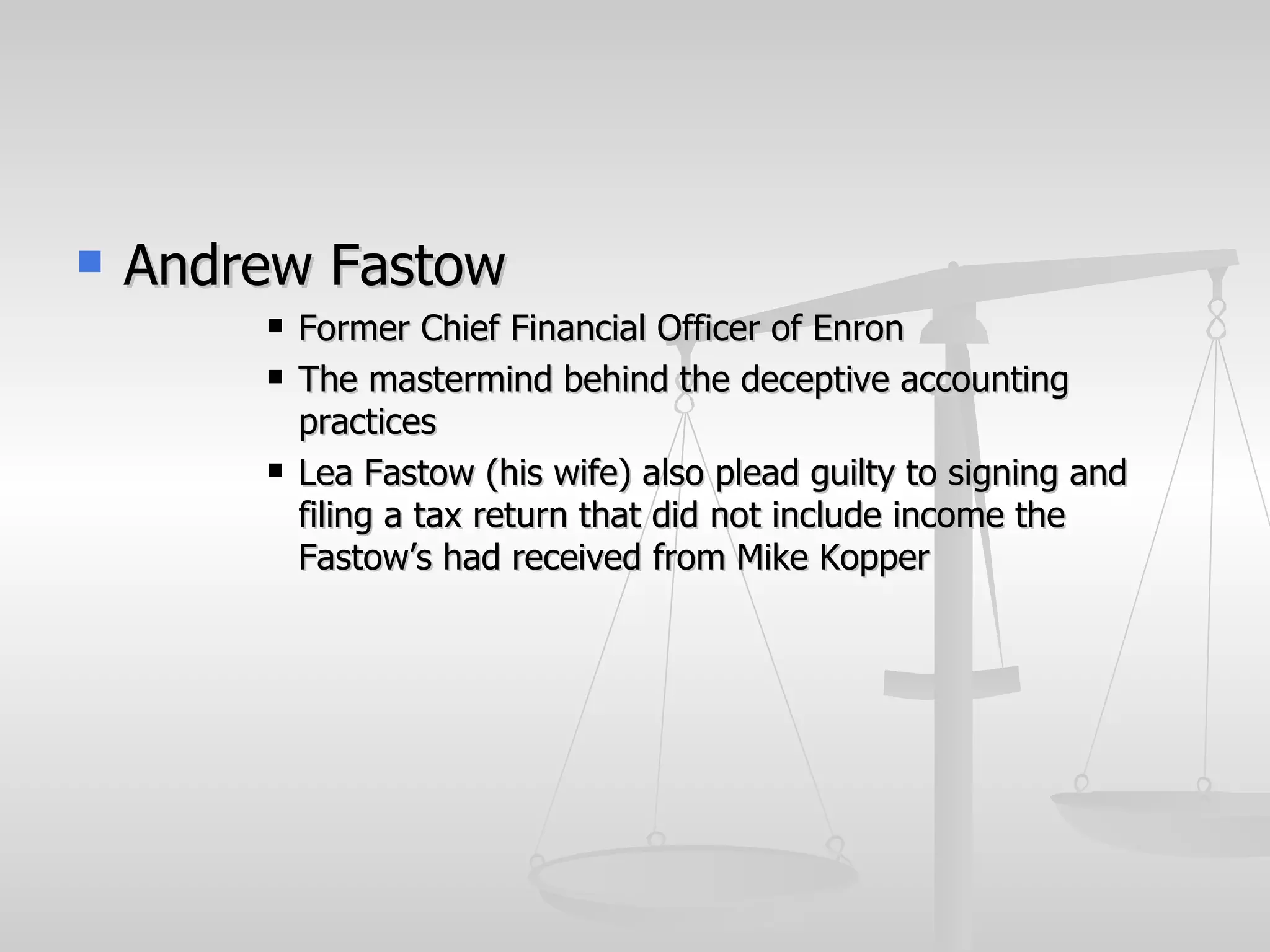    Andrew Fastow
           Former Chief Financial Officer of Enron
           The mastermind behind the deceptive accounting
            practices
           Lea Fastow (his wife) also plead guilty to signing and
            filing a tax return that did not include income the
            Fastow’s had received from Mike Kopper
 